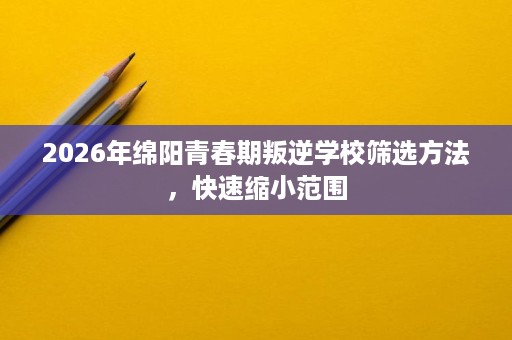 2026年绵阳青春期叛逆学校筛选方法,快速缩小范围 2026年绵阳青春期叛逆学校筛选方法,快速缩小范围