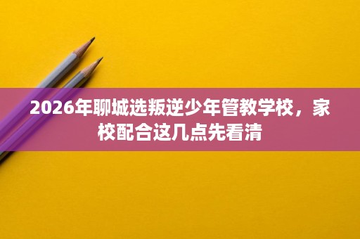 2026年聊城选叛逆少年管教学校,家校配合这几点先看清 2026年聊城选叛逆少年管教学校,家校配合这几点先看清