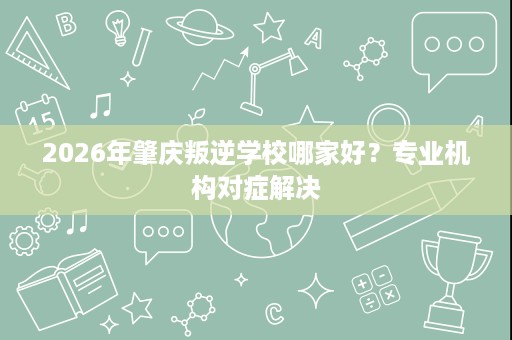 2026年肇庆叛逆学校哪家好?专业机构对症解决 2026年肇庆叛逆学校哪家好?专业机构对症解决