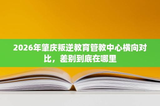 2026年肇庆叛逆教育管教中心横向对比,差别到底在哪里 2026年肇庆叛逆教育管教中心横向对比,差别到底在哪里