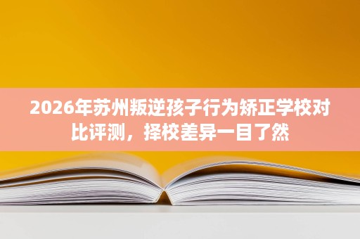 2026年苏州叛逆孩子行为矫正学校对比评测，择校差异一目了然
