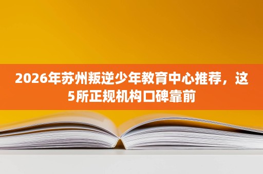 2026年苏州叛逆少年教育中心推荐,这5所正规机构口碑靠前 2026年苏州叛逆少年教育中心推荐,这5所正规机构口碑靠前