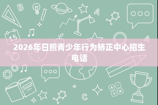 2026年日照青少年行为矫正中心招生电话 2026年日照青少年行为矫正中心招生电话