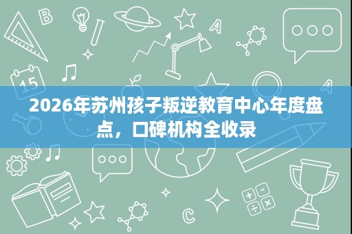 2026年苏州孩子叛逆教育中心年度盘点,口碑机构全收录 2026年苏州孩子叛逆教育中心年度盘点,口碑机构全收录