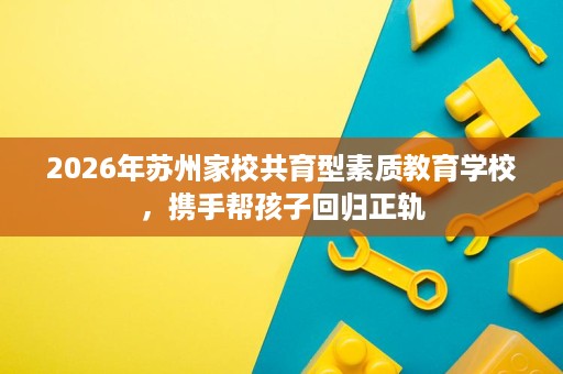 2026年苏州家校共育型素质教育学校,携手帮孩子回归正轨 2026年苏州家校共育型素质教育学校,携手帮孩子回归正轨