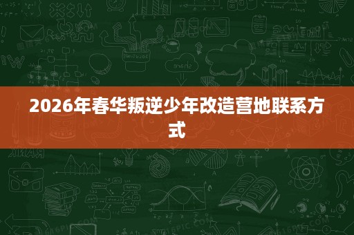 2026年春华叛逆少年改造营地联系方式 2026年春华叛逆少年改造营地联系方式