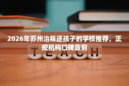 2026年苏州治叛逆孩子的学校推荐,正规机构口碑靠前 2026年苏州治叛逆孩子的学校推荐,正规机构口碑靠前