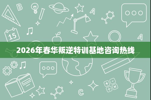 2026年春华叛逆特训基地咨询热线 2026年春华叛逆特训基地咨询热线
