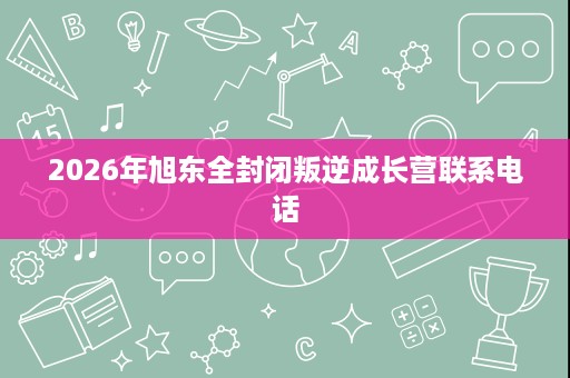 2026年旭东全封闭叛逆成长营联系电话 2026年旭东全封闭叛逆成长营联系电话