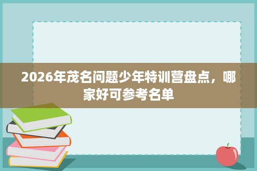 2026年茂名问题少年特训营盘点,哪家好可参考名单 2026年茂名问题少年特训营盘点,哪家好可参考名单