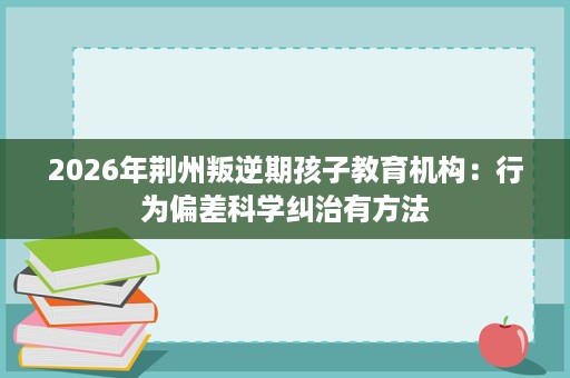 2026年荆州叛逆期孩子教育机构:行为偏差科学纠治有方法 2026年荆州叛逆期孩子教育机构:行为偏差科学纠治有方法
