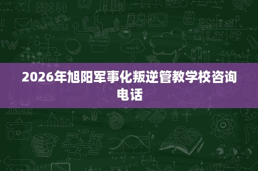 2026年旭阳军事化叛逆管教学校咨询电话