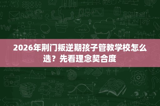 2026年荆门叛逆期孩子管教学校怎么选？先看理念契合度
