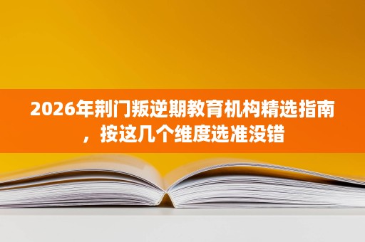 2026年荆门叛逆期教育机构精选指南，按这几个维度选准没错