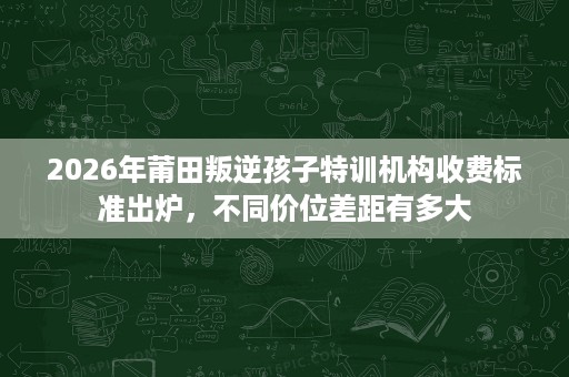 2026年莆田叛逆孩子特训机构收费标准出炉,不同价位差距有多大 2026年莆田叛逆孩子特训机构收费标准出炉,不同价位差距有多大
