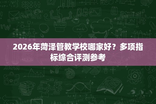 2026年菏泽管教学校哪家好？多项指标综合评测参考