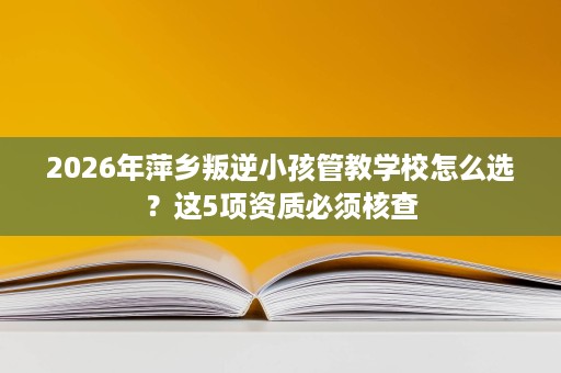 2026年萍乡叛逆小孩管教学校怎么选？这5项资质必须核查