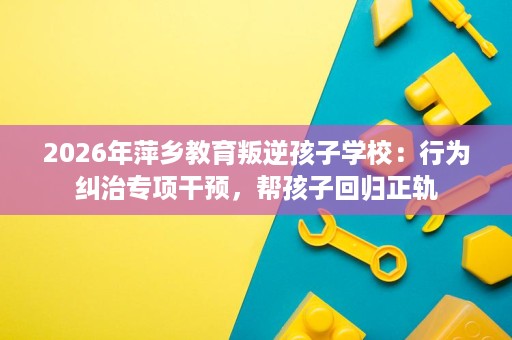2026年萍乡教育叛逆孩子学校:行为纠治专项干预,帮孩子回归正轨 2026年萍乡教育叛逆孩子学校:行为纠治专项干预,帮孩子回归正轨