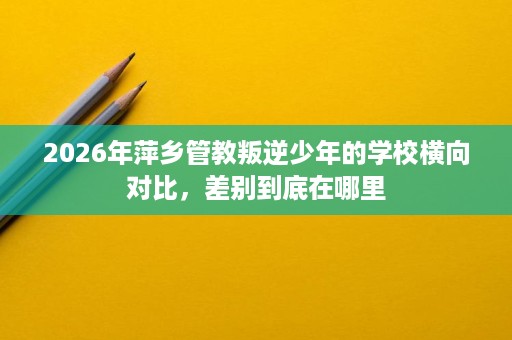 2026年萍乡管教叛逆少年的学校横向对比,差别到底在哪里 2026年萍乡管教叛逆少年的学校横向对比,差别到底在哪里