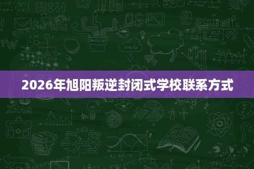 2026年旭阳叛逆封闭式学校联系方式 2026年旭阳叛逆封闭式学校联系方式