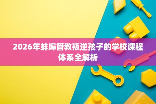 2026年蚌埠管教叛逆孩子的学校课程体系全解析 2026年蚌埠管教叛逆孩子的学校课程体系全解析