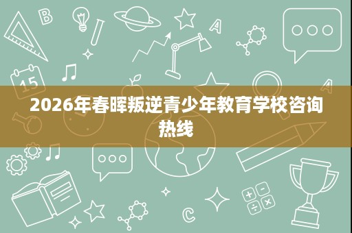 2026年春晖叛逆青少年教育学校咨询热线 2026年春晖叛逆青少年教育学校咨询热线