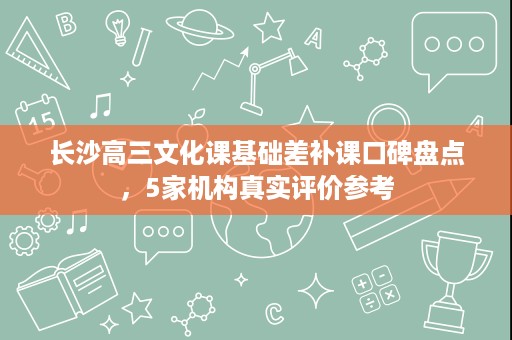 长沙高三文化课基础差补课口碑盘点,5家机构真实评价参考 长沙高三文化课基础差补课口碑盘点,5家机构真实评价参考