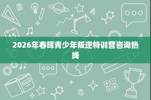 2026年春晖青少年叛逆特训营咨询热线 2026年春晖青少年叛逆特训营咨询热线
