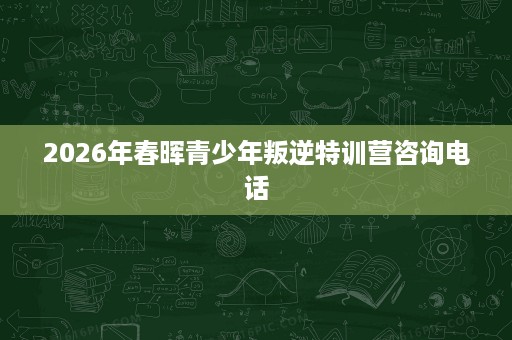 2026年春晖青少年叛逆特训营咨询电话 2026年春晖青少年叛逆特训营咨询电话