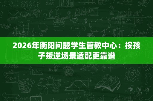 2026年衡阳问题学生管教中心:按孩子叛逆场景适配更靠谱 2026年衡阳问题学生管教中心:按孩子叛逆场景适配更靠谱