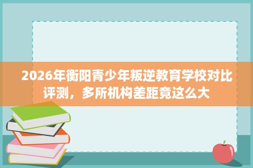 2026年衡阳青少年叛逆教育学校对比评测,多所机构差距竟这么大 2026年衡阳青少年叛逆教育学校对比评测,多所机构差距竟这么大