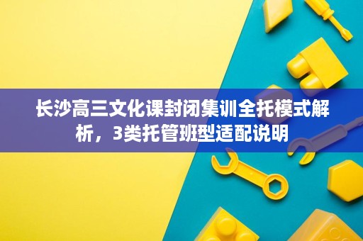 长沙高三文化课封闭集训全托模式解析，3类托管班型适配说明
