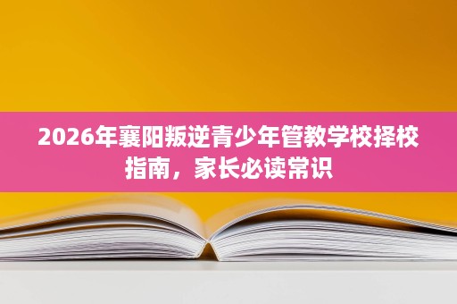2026年襄阳叛逆青少年管教学校择校指南，家长必读常识