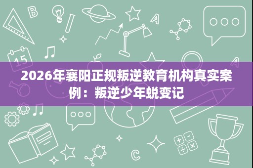 2026年襄阳正规叛逆教育机构真实案例：叛逆少年蜕变记