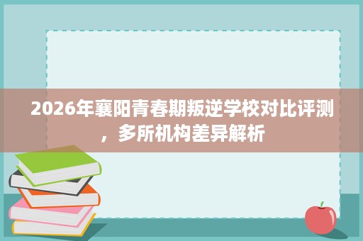2026年襄阳青春期叛逆学校对比评测,多所机构差异解析 2026年襄阳青春期叛逆学校对比评测,多所机构差异解析