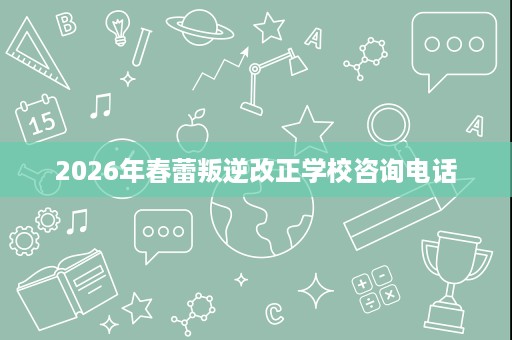 2026年春蕾叛逆改正学校咨询电话 2026年春蕾叛逆改正学校咨询电话