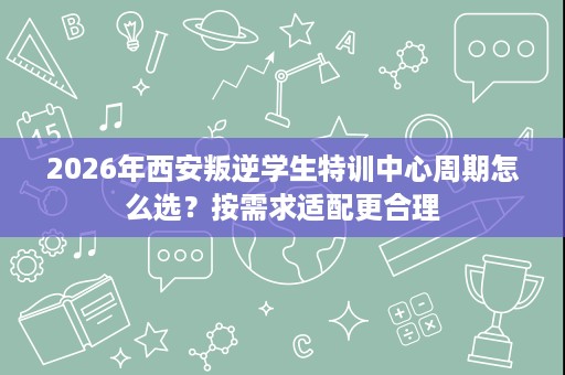 2026年西安叛逆学生特训中心周期怎么选?按需求适配更合理 2026年西安叛逆学生特训中心周期怎么选?按需求适配更合理