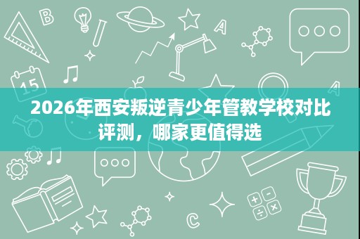 2026年西安叛逆青少年管教学校对比评测，哪家更值得选