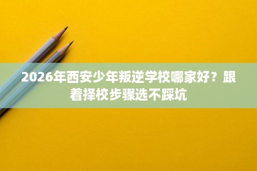 2026年西安少年叛逆学校哪家好?跟着择校步骤选不踩坑 2026年西安少年叛逆学校哪家好?跟着择校步骤选不踩坑