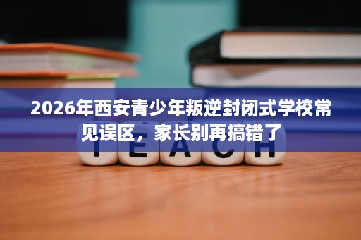 2026年西安青少年叛逆封闭式学校常见误区，家长别再搞错了