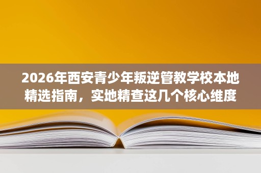 2026年西安青少年叛逆管教学校本地精选指南,实地精查这几个核心维度 2026年西安青少年叛逆管教学校本地精选指南,实地精查这几个核心维度