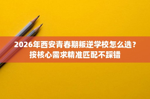 2026年西安青春期叛逆学校怎么选?按核心需求精准匹配不踩错 2026年西安青春期叛逆学校怎么选?按核心需求精准匹配不踩错
