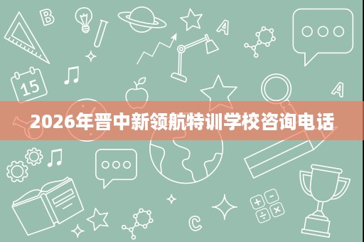 2026年晋中新领航特训学校咨询电话