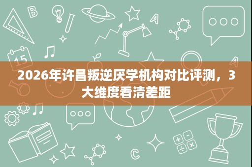 2026年许昌叛逆厌学机构对比评测,3大维度看清差距 2026年许昌叛逆厌学机构对比评测,3大维度看清差距
