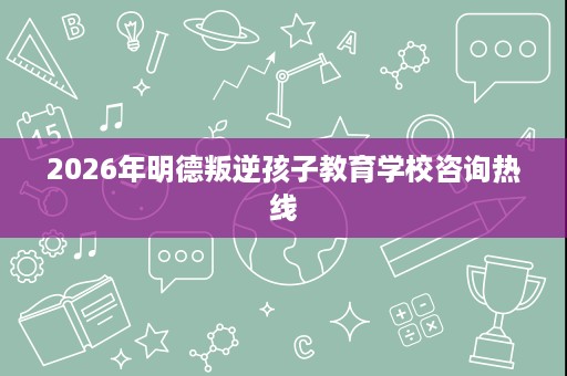 2026年明德叛逆孩子教育学校咨询热线 2026年明德叛逆孩子教育学校咨询热线