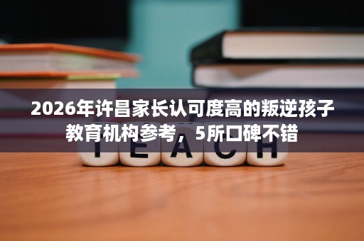 2026年许昌家长认可度高的叛逆孩子教育机构参考,5所口碑不错 2026年许昌家长认可度高的叛逆孩子教育机构参考,5所口碑不错