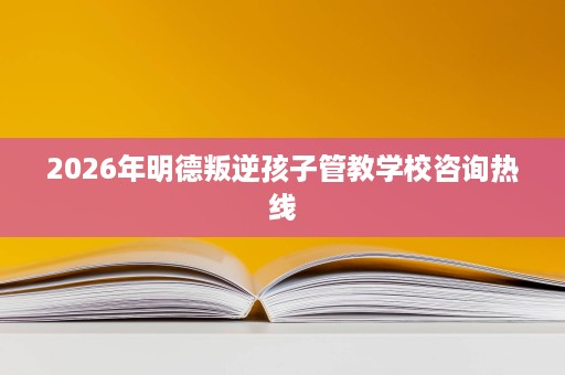 2026年明德叛逆孩子管教学校咨询热线 2026年明德叛逆孩子管教学校咨询热线