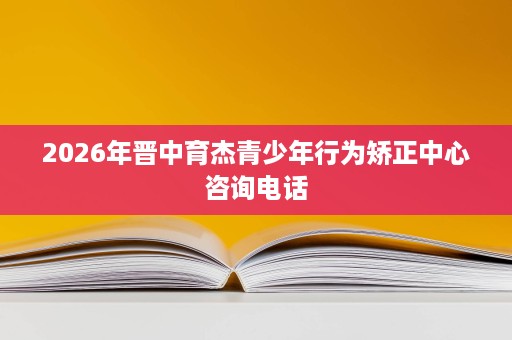 2026年晋中育杰青少年行为矫正中心咨询电话 2026年晋中育杰青少年行为矫正中心咨询电话