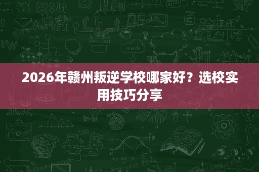 2026年赣州叛逆学校哪家好?选校实用技巧分享 2026年赣州叛逆学校哪家好?选校实用技巧分享