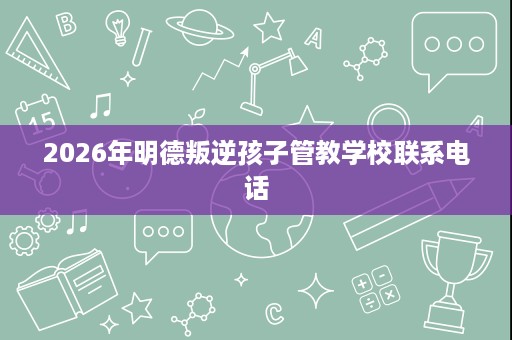 2026年明德叛逆孩子管教学校联系电话 2026年明德叛逆孩子管教学校联系电话